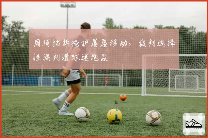 周琦挡拆掩护屡屡移动,裁判选择性漏判遭球迷炮轰