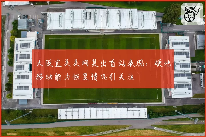 大阪直美美网复出首站表现，硬地移动能力恢复情况引关注