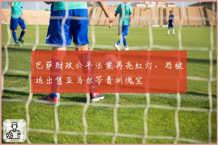 巴萨财政公平法案再亮红灯，恐被迫出售亚马尔等青训瑰宝