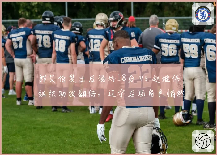 郭艾伦复出后场均18分 vs 赵继伟组织助攻翻倍,辽宁后场角色悄然转换