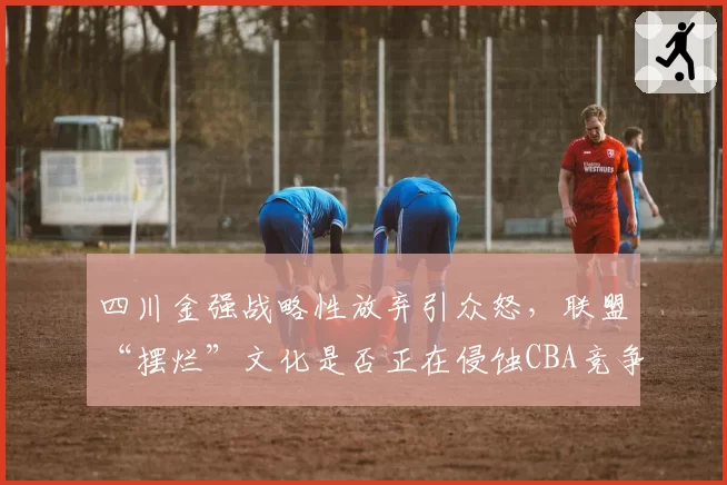 四川金强战略性放弃引众怒,联盟“摆烂”文化是否正在侵蚀CBA竞争力?