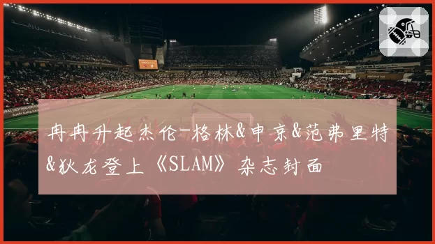 冉冉升起杰伦-格林&申京&范弗里特&狄龙登上《SLAM》杂志封面