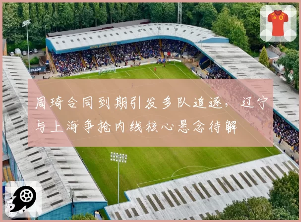 周琦合同到期引发多队追逐,辽宁与上海争抢内线核心悬念待解