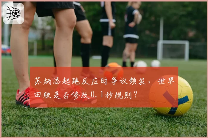 苏炳添起跑反应时争议频发，世界田联是否修改0.1秒规则？
