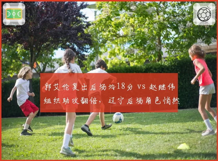 郭艾伦复出后场均18分 vs 赵继伟组织助攻翻倍,辽宁后场角色悄然转换