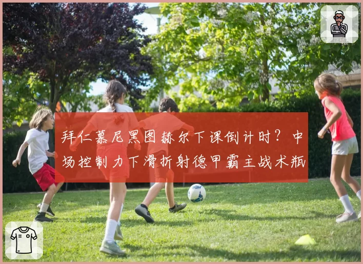 拜仁慕尼黑图赫尔下课倒计时?中场控制力下滑折射德甲霸主战术瓶颈